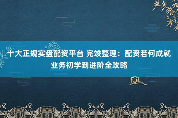 十大正规实盘配资平台 完竣整理：配资若何成就业务初学到进阶全攻略