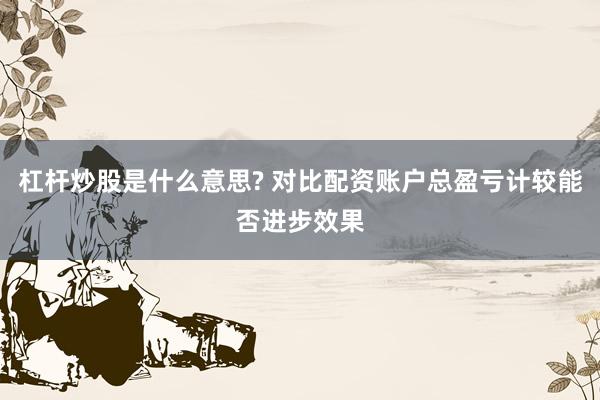 杠杆炒股是什么意思? 对比配资账户总盈亏计较能否进步效果