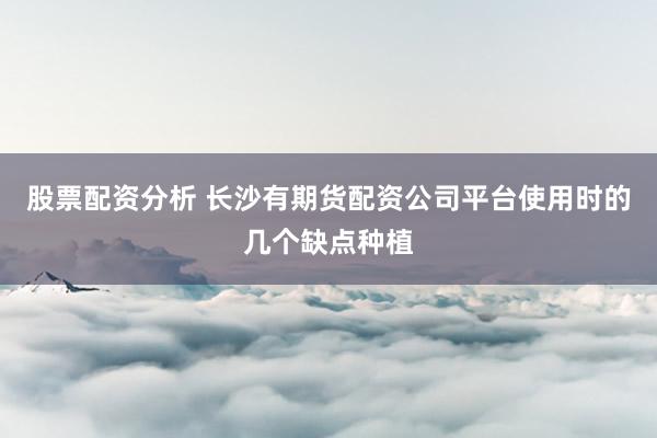 股票配资分析 长沙有期货配资公司平台使用时的几个缺点种植