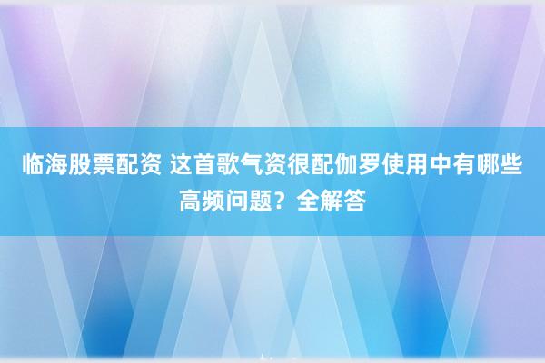 临海股票配资 这首歌气资很配伽罗使用中有哪些高频问题？全解答
