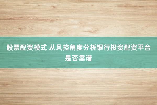 股票配资模式 从风控角度分析银行投资配资平台是否靠谱