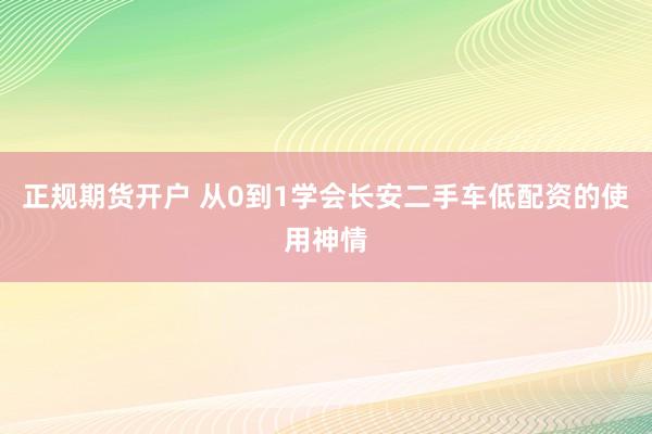 正规期货开户 从0到1学会长安二手车低配资的使用神情
