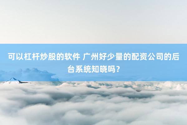 可以杠杆炒股的软件 广州好少量的配资公司的后台系统知晓吗?