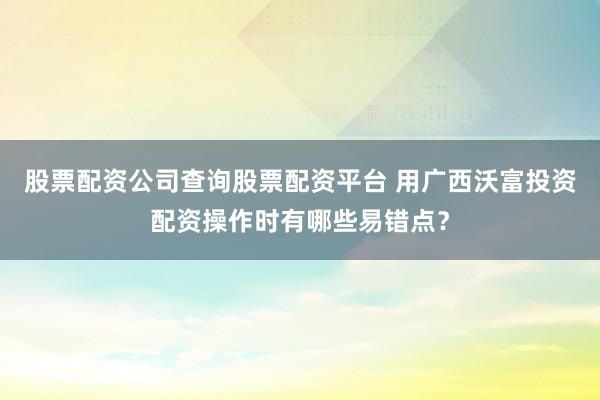 股票配资公司查询股票配资平台 用广西沃富投资配资操作时有哪些易错点？