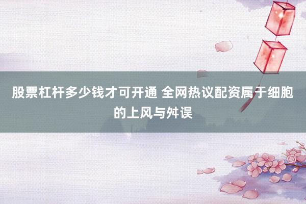 股票杠杆多少钱才可开通 全网热议配资属于细胞的上风与舛误