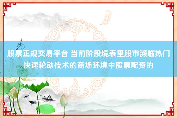 股票正规交易平台 当前阶段境表里股市濒临热门快速轮动技术的商场环境中股票配资的