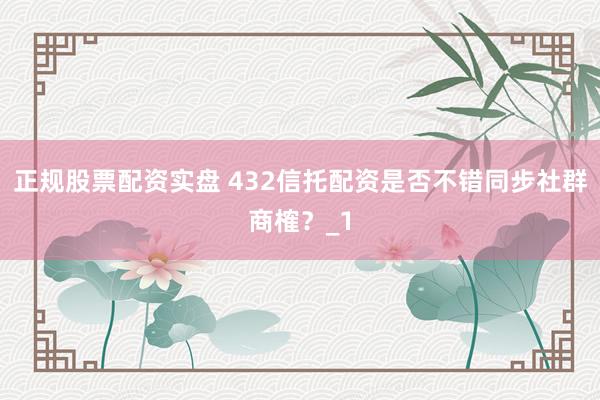 正规股票配资实盘 432信托配资是否不错同步社群商榷？_1