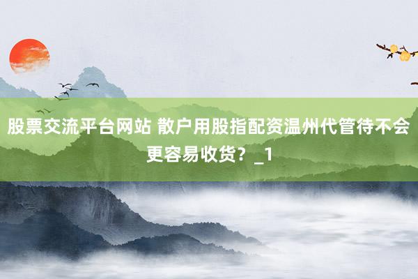 股票交流平台网站 散户用股指配资温州代管待不会更容易收货？_1