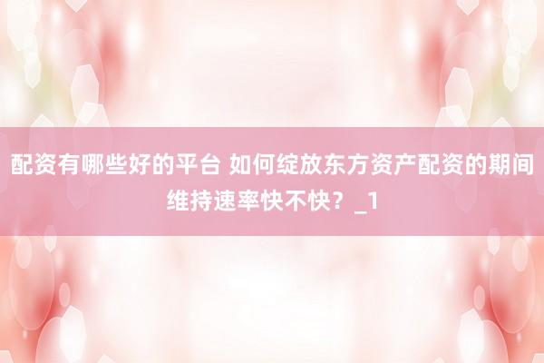 配资有哪些好的平台 如何绽放东方资产配资的期间维持速率快不快？_1