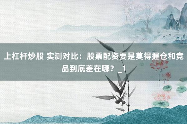 上杠杆炒股 实测对比：股票配资要是莫得握仓和竞品到底差在哪？_1
