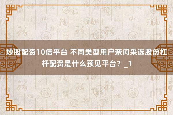 炒股配资10倍平台 不同类型用户奈何采选股份杠杆配资是什么预见平台？_1